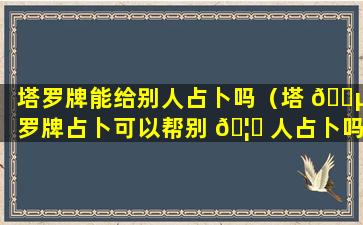 塔罗牌能给别人占卜吗（塔 🌵 罗牌占卜可以帮别 🦆 人占卜吗）